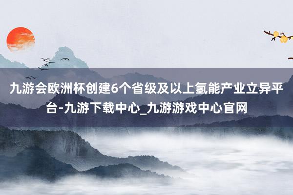 九游会欧洲杯创建6个省级及以上氢能产业立异平台-九游下载中心_九游游戏中心官网