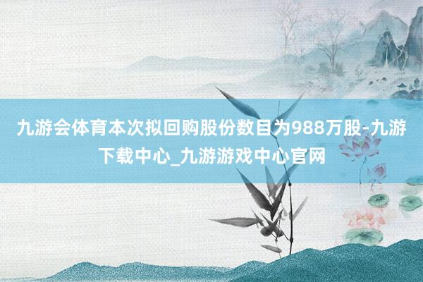 九游会体育本次拟回购股份数目为988万股-九游下载中心_九游游戏中心官网