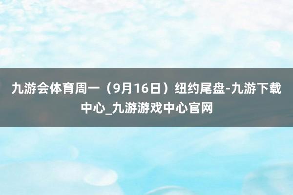 九游会体育周一（9月16日）纽约尾盘-九游下载中心_九游游戏中心官网