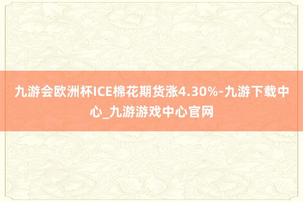 九游会欧洲杯ICE棉花期货涨4.30%-九游下载中心_九游游戏中心官网