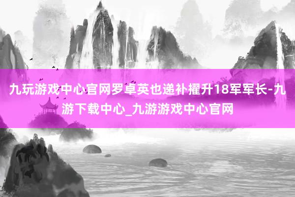 九玩游戏中心官网罗卓英也递补擢升18军军长-九游下载中心_九游游戏中心官网