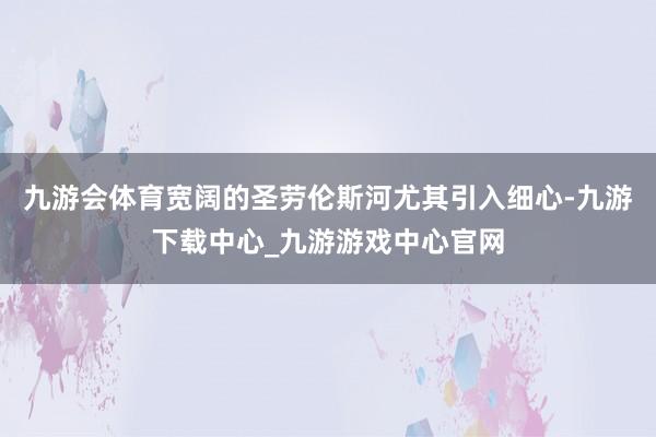 九游会体育宽阔的圣劳伦斯河尤其引入细心-九游下载中心_九游游戏中心官网