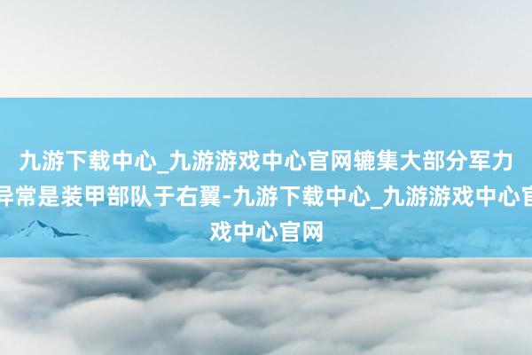 九游下载中心_九游游戏中心官网辘集大部分军力、异常是装甲部队于右翼-九游下载中心_九游游戏中心官网