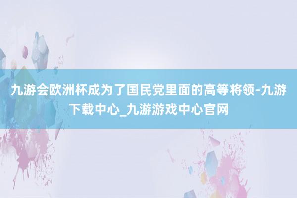 九游会欧洲杯成为了国民党里面的高等将领-九游下载中心_九游游戏中心官网