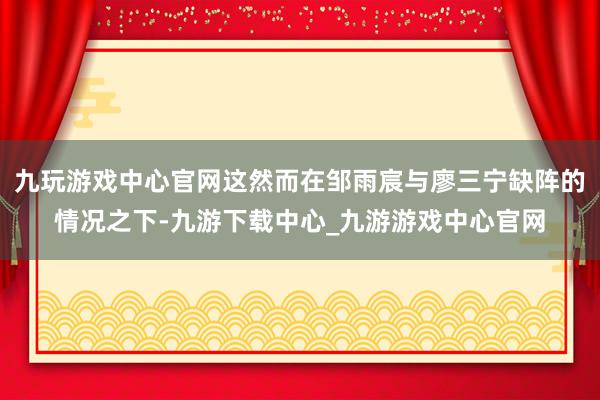 九玩游戏中心官网这然而在邹雨宸与廖三宁缺阵的情况之下-九游下载中心_九游游戏中心官网