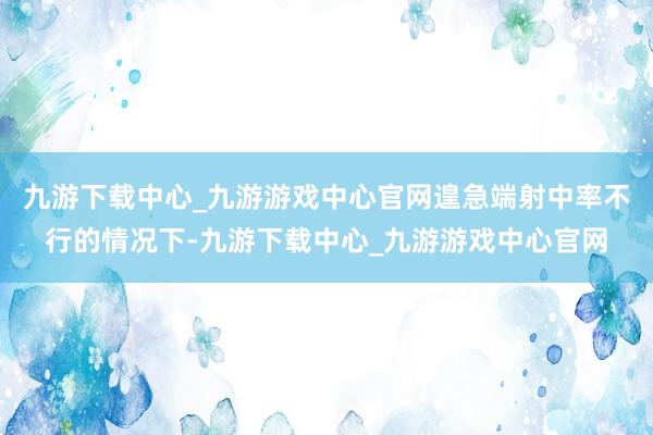 九游下载中心_九游游戏中心官网遑急端射中率不行的情况下-九游下载中心_九游游戏中心官网