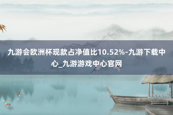 九游会欧洲杯现款占净值比10.52%-九游下载中心_九游游戏中心官网