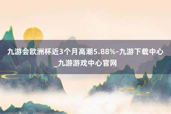 九游会欧洲杯近3个月高潮5.88%-九游下载中心_九游游戏中心官网