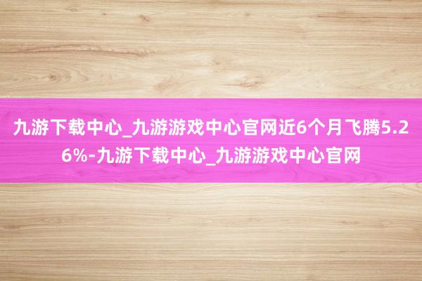 九游下载中心_九游游戏中心官网近6个月飞腾5.26%-九游下载中心_九游游戏中心官网