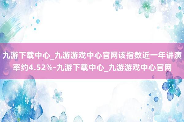 九游下载中心_九游游戏中心官网该指数近一年讲演率约4.52%-九游下载中心_九游游戏中心官网