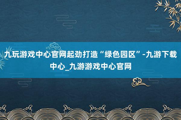 九玩游戏中心官网起劲打造“绿色园区”-九游下载中心_九游游戏中心官网