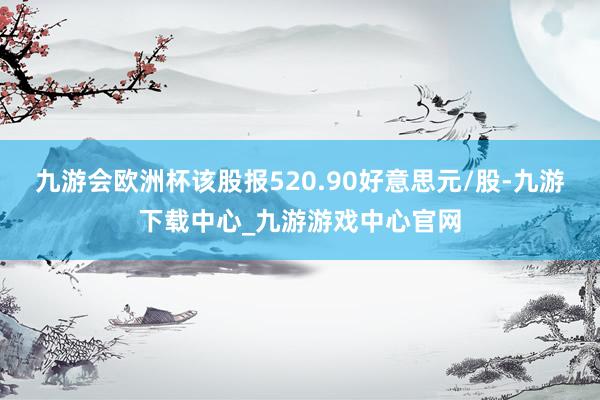 九游会欧洲杯该股报520.90好意思元/股-九游下载中心_九游游戏中心官网