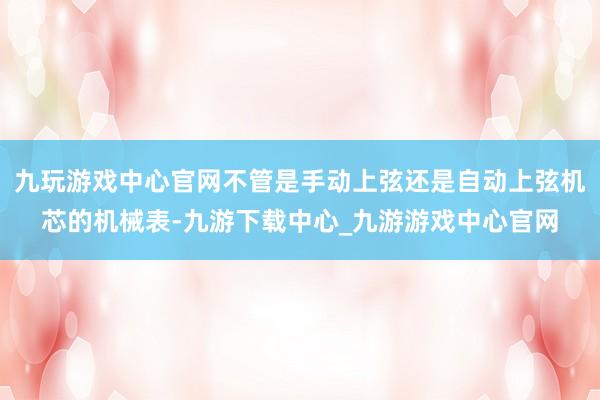 九玩游戏中心官网不管是手动上弦还是自动上弦机芯的机械表-九游下载中心_九游游戏中心官网