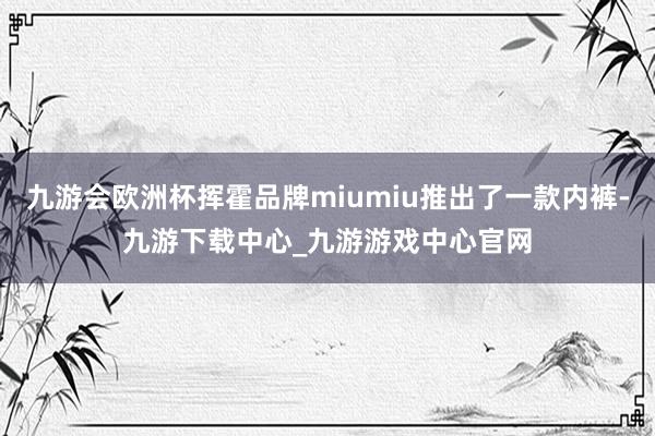 九游会欧洲杯挥霍品牌miumiu推出了一款内裤-九游下载中心_九游游戏中心官网