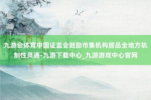 九游会体育中国证监会鼓励市集机构居品全地方轨制性灵通-九游下载中心_九游游戏中心官网