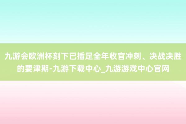 九游会欧洲杯刻下已插足全年收官冲刺、决战决胜的要津期-九游下载中心_九游游戏中心官网