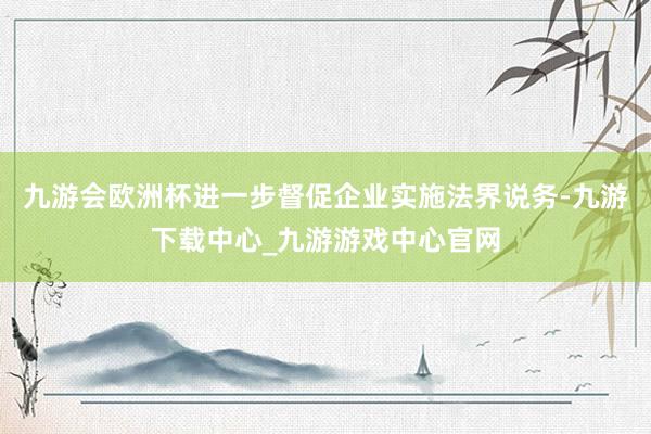 九游会欧洲杯进一步督促企业实施法界说务-九游下载中心_九游游戏中心官网