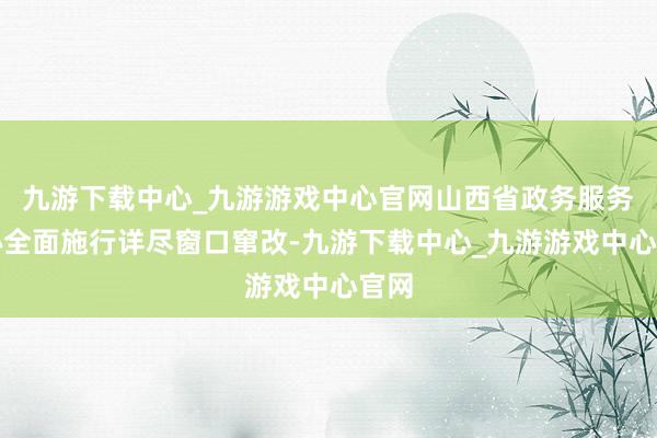 九游下载中心_九游游戏中心官网山西省政务服务中心全面施行详尽窗口窜改-九游下载中心_九游游戏中心官网