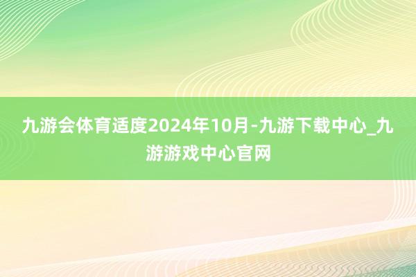 九游会体育适度2024年10月-九游下载中心_九游游戏中心官网