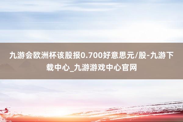 九游会欧洲杯该股报0.700好意思元/股-九游下载中心_九游游戏中心官网