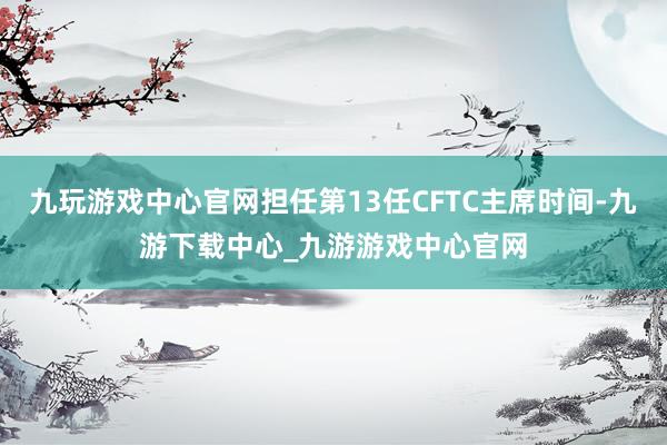 九玩游戏中心官网担任第13任CFTC主席时间-九游下载中心_九游游戏中心官网