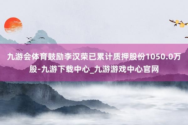 九游会体育鼓励李汉荣已累计质押股份1050.0万股-九游下载中心_九游游戏中心官网