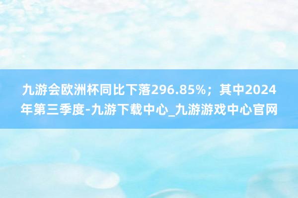 九游会欧洲杯同比下落296.85%；其中2024年第三季度-九游下载中心_九游游戏中心官网