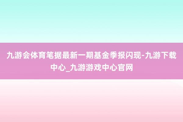 九游会体育笔据最新一期基金季报闪现-九游下载中心_九游游戏中心官网