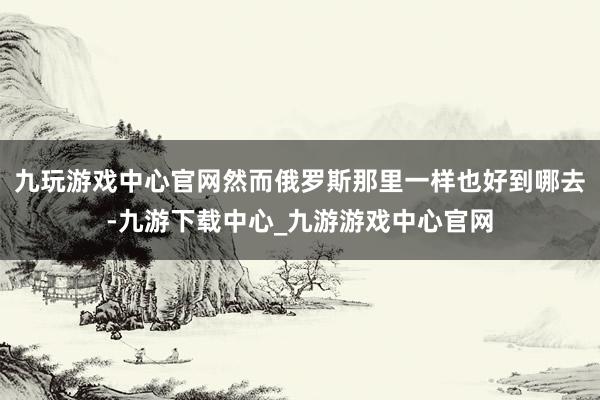 九玩游戏中心官网然而俄罗斯那里一样也好到哪去-九游下载中心_九游游戏中心官网