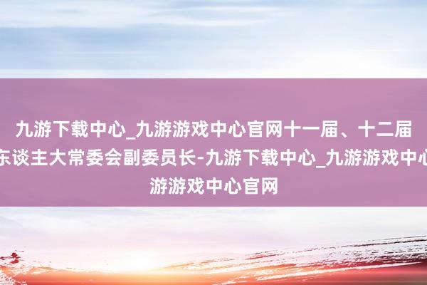 九游下载中心_九游游戏中心官网十一届、十二届寰宇东谈主大常委会副委员长-九游下载中心_九游游戏中心官网