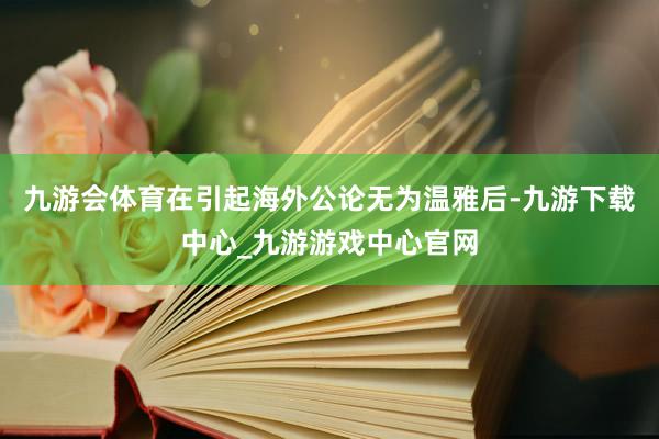 九游会体育在引起海外公论无为温雅后-九游下载中心_九游游戏中心官网