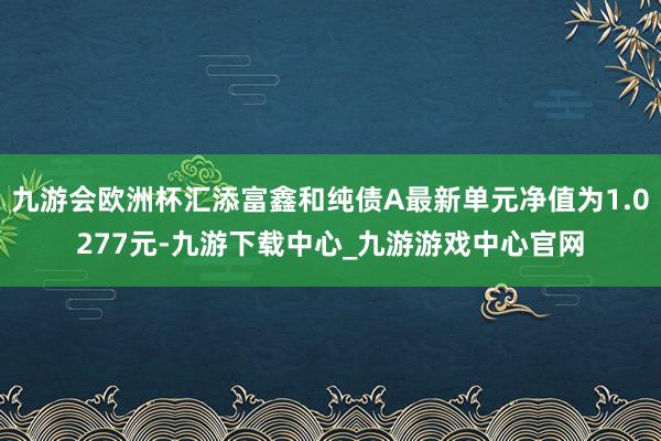 九游会欧洲杯汇添富鑫和纯债A最新单元净值为1.0277元-九游下载中心_九游游戏中心官网