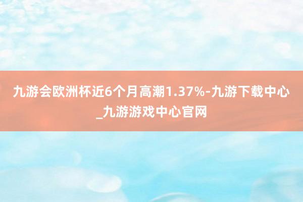 九游会欧洲杯近6个月高潮1.37%-九游下载中心_九游游戏中心官网