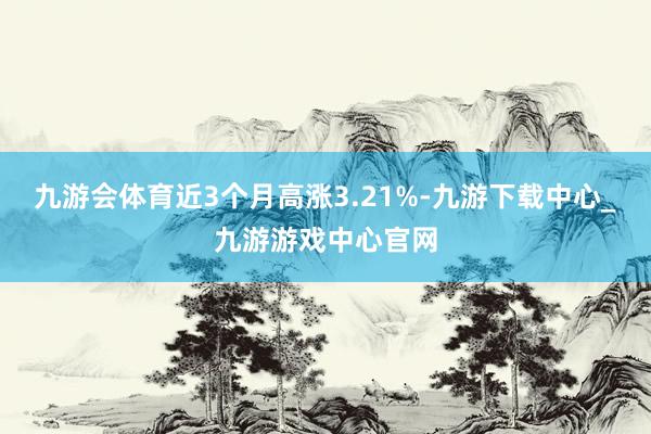 九游会体育近3个月高涨3.21%-九游下载中心_九游游戏中心官网