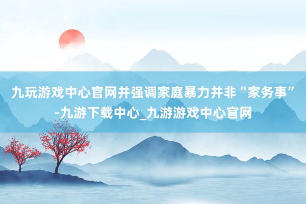 九玩游戏中心官网并强调家庭暴力并非“家务事”-九游下载中心_九游游戏中心官网