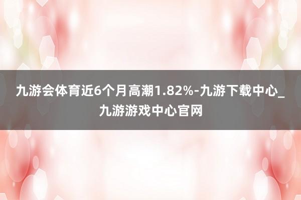 九游会体育近6个月高潮1.82%-九游下载中心_九游游戏中心官网