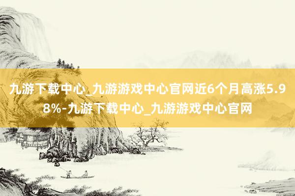 九游下载中心_九游游戏中心官网近6个月高涨5.98%-九游下载中心_九游游戏中心官网