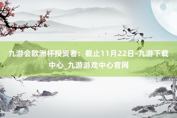 九游会欧洲杯投资者：截止11月22日-九游下载中心_九游游戏中心官网