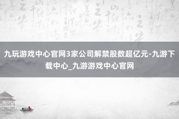 九玩游戏中心官网3家公司解禁股数超亿元-九游下载中心_九游游戏中心官网