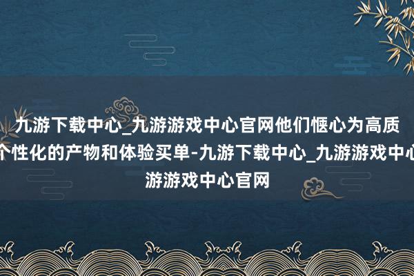 九游下载中心_九游游戏中心官网他们惬心为高质地、个性化的产物和体验买单-九游下载中心_九游游戏中心官网