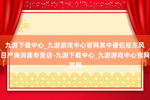 九游下载中心_九游游戏中心官网其中便包括东风日产海润嘉专营店-九游下载中心_九游游戏中心官网