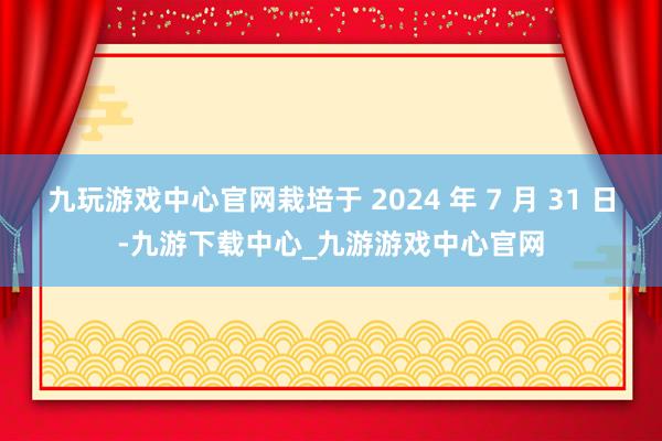 九玩游戏中心官网栽培于 2024 年 7 月 31 日-九游下载中心_九游游戏中心官网