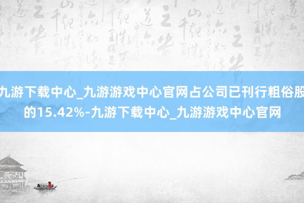 九游下载中心_九游游戏中心官网占公司已刊行粗俗股的15.42%-九游下载中心_九游游戏中心官网