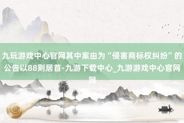 九玩游戏中心官网其中案由为“侵害商标权纠纷”的公告以88则居首-九游下载中心_九游游戏中心官网