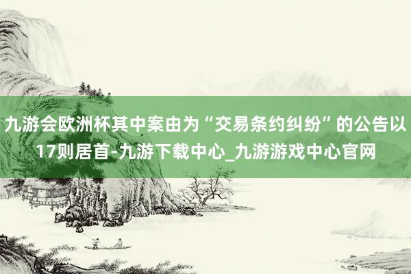 九游会欧洲杯其中案由为“交易条约纠纷”的公告以17则居首-九游下载中心_九游游戏中心官网