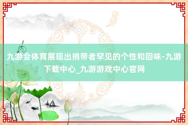 九游会体育展现出捎带者罕见的个性和回味-九游下载中心_九游游戏中心官网