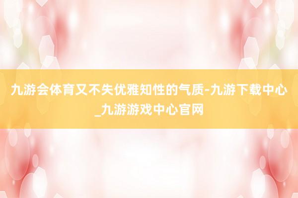 九游会体育又不失优雅知性的气质-九游下载中心_九游游戏中心官网