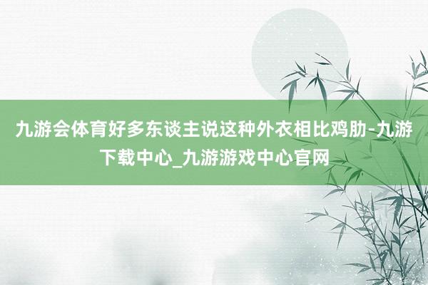 九游会体育好多东谈主说这种外衣相比鸡肋-九游下载中心_九游游戏中心官网