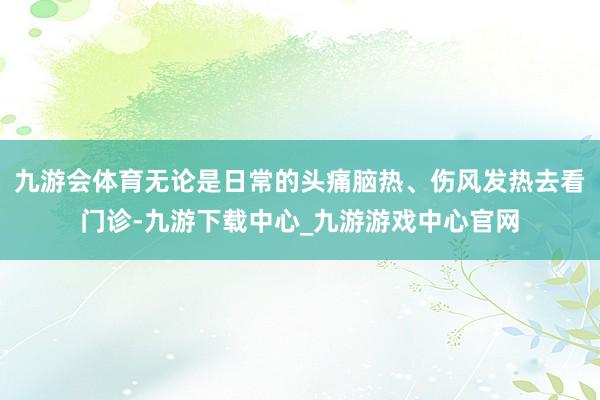 九游会体育无论是日常的头痛脑热、伤风发热去看门诊-九游下载中心_九游游戏中心官网