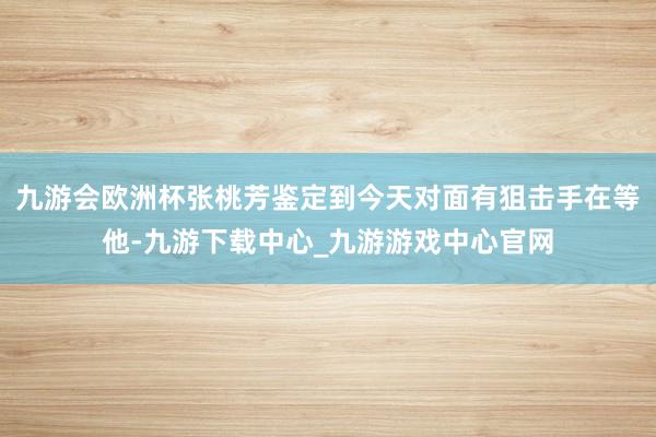 九游会欧洲杯张桃芳鉴定到今天对面有狙击手在等他-九游下载中心_九游游戏中心官网